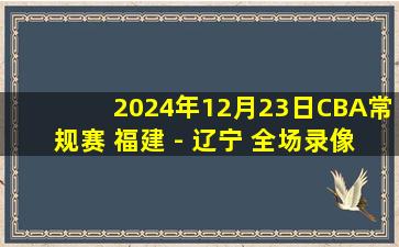 2024年12月23日CBA常规赛 福建 - 辽宁 全场录像